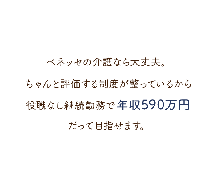 ベネッセの介護なら大丈夫。ちゃんと評価する制度が整っているから役職なし継続勤務で年収590万円だって目指せます。