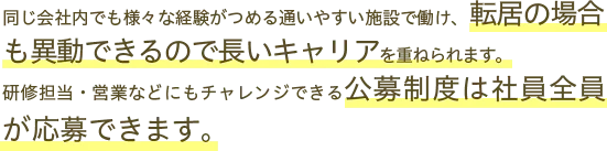 同じ会社内でもさまざまな経験がつめる通いやすい施設で働け、転居の場合も異動できるので長いキャリアを重ねられます。研修担当・営業などにもチャレンジできる公募制度は社員全員が応募できます。