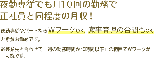 夜勤専従でも月10回の勤務で正社員と同程度の月収！ 夜勤専従やパートならWワークok、家事育児の合間もokと断然お勧めです。※兼業先と合わせて「週の勤務時間が40時間以下」の範囲でWワークが可能です。