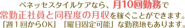 ベネッセスタイルケアなら、月１０回勤務で常勤正社員と同程度の月収を稼ぐことができます。「週１回からOK」「曜日固定可能」な勤務地もあります。