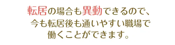 転居の場合も異動できるので、今も転居後も通いやすい職場で働くことができます。
