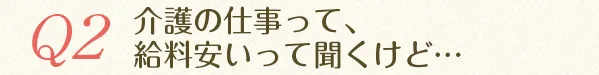 Q2.介護の仕事って、給料安いって聞くけど…