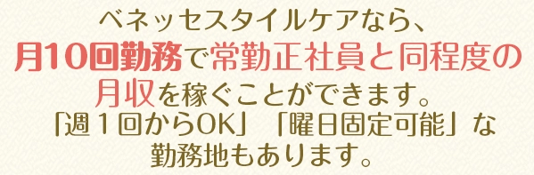 ベネッセスタイルケアなら、月１０回勤務で常勤正社員と同程度の月収を稼ぐことができます。「週１回からOK」「曜日固定可能」な勤務地もあります。