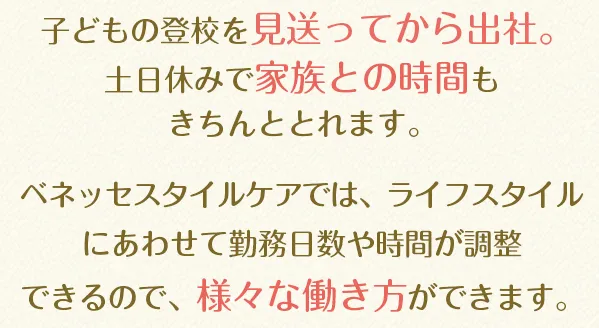 子どもの登校を見送ってから出社。土日休みで家族との時間もきちんととれます。ベネッセスタイルケアでは、ライフスタイルにあわせて勤務日数や時間が調整できるので、様々な働き方ができます。