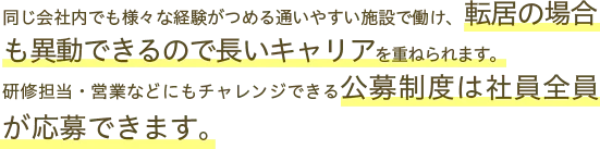 同じ会社内でも様々な経験がつめる通いやすい施設で働け、転居の場合も異動できるので長いキャリアを重ねられます。研修担当・営業などにもチャレンジできる公募制度は社員全員が応募できます。