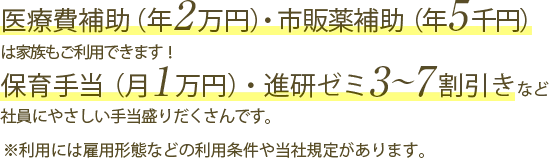 医療費補助（年2万円）・市販薬補助（年5千円）は家族もご利用できます！保育手当（月1万円）・進研ゼミ3～7割引きなど社員にやさしい手当盛りだくさんです。※利用には雇用形態などの利用条件や当社規定があります。