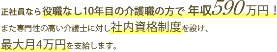 正社員なら役職なし10年目の介護職の方で年収590万円！また専門性の高い介護士に対し社内資格制度を設け、最大月4万円を支給します。