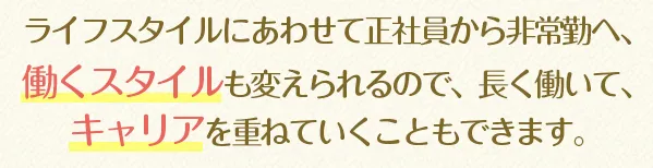 ライフスタイルにあわせて正社員から非常勤へ、働くスタイルも変えられるので、長く働いて、キャリアを重ねていくこともできます。