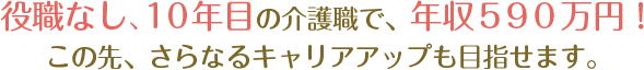 役職なし10年目の介護職で590万円！この先、さらなるキャリアアップも目指せます。