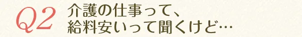 Q2.介護の仕事って、給料安いって聞くけど...