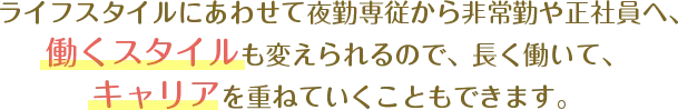 ライフスタイルにあわせて夜勤専従から非常勤や正社員へ、働くスタイルも変えられるので、長く働いて、キャリアを重ねていくこともできます。