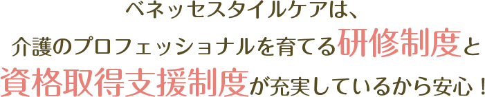 ベネッセスタイルケアは、介護のプロフェッショナルを育てる研修制度と資格取得支援制度が充実しているから安心！