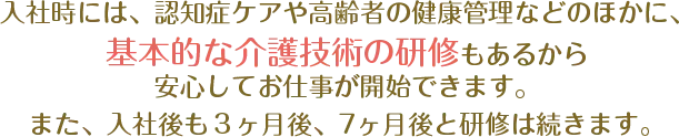 入社時には、ベッドメイキング・腰痛予防体操・水平移動介助など基本的な介護技術の研修もあるから安心してお仕事が開始できます。また、入社後も３ヶ月後、８ヶ月後と研修は続きます。