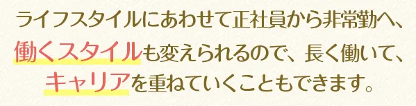 ライフスタイルにあわせて正社員から非常勤へ、働くスタイルも変えられるので、長く働いて、キャリアを重ねていくこともできます。