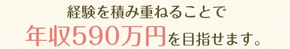 経験を積み重ねることで年収590万円を目指せます。