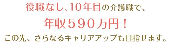 役職なし10年目の介護職で590万円！この先、さらなるキャリアアップも目指せます。