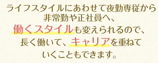 ライフスタイルにあわせて夜勤専従から非常勤や正社員へ、働くスタイルも変えられるので、長く働いて、キャリアを重ねていくこともできます。