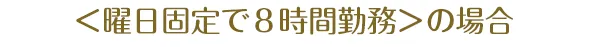 ＜曜日固定で８時間勤務＞の場合
