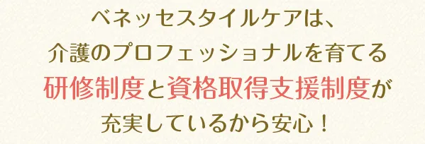 ベネッセスタイルケアは、介護のプロフェッショナルを育てる研修制度と資格取得支援制度が充実しているから安心！