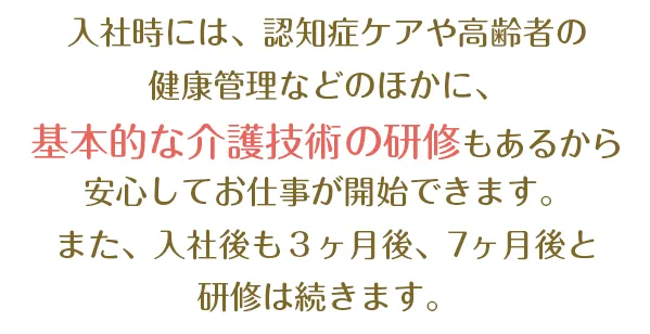 入社時には、ベッドメイキング・腰痛予防体操・水平移動介助など基本的な介護技術の研修もあるから安心してお仕事が開始できます。また、入社後も３ヶ月後、８ヶ月後と研修は続きます。