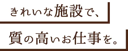 きれいな施設で、質の高いお仕事を。