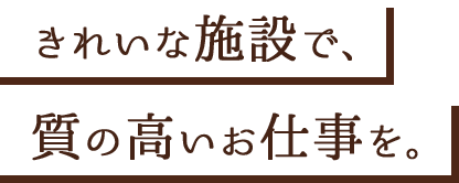 きれいな施設で、質の高いお仕事を。