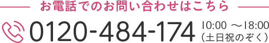 お電話でのお問い合わせはこちら 0120-484-174 10:00～18:00（土日祝のぞく）
