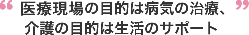 医療現場の目的は病気の治療、介護の目的は生活のサポート