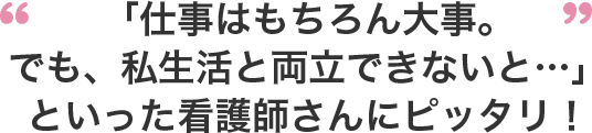 「仕事はもちろん大事。でも、私生活と両立できないと...」といった看護師さんにピッタリ！