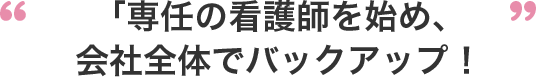 専任の看護師を始め、会社全体でバックアップ！