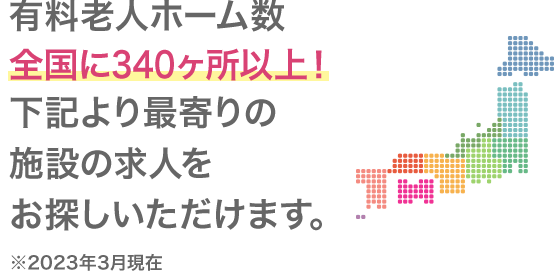 有料老人ホーム運営数全国340ヵ所以上に施設があるので、希望の職場で働けます。 ※2023年3月現在