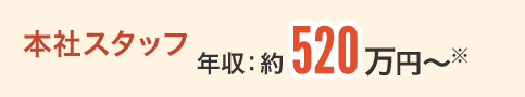 本社スタッフ 年収：約520万円〜※