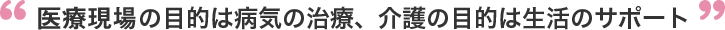 医療現場の目的は病気の治療、介護の目的は生活のサポート