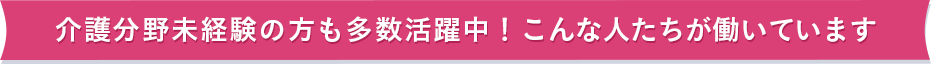 介護分野未経験の方も多数活躍中！こんな人たちが働いています