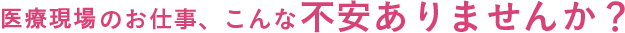 医療現場のお仕事、こんな不安ありませんか？