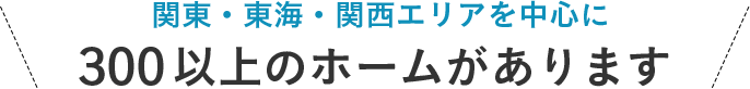 関東・東海・関西エリアを中心に 300以上のホームがあります