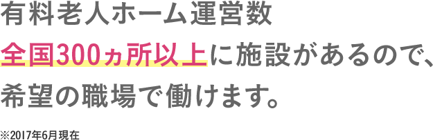 有料老人ホーム運営数全国300ヵ所以上に施設があるので、希望の職場で働けま
す。 ※2017年6月現在