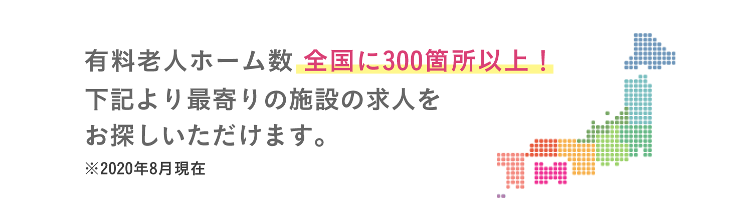 有料老人ホーム数全国に300箇所以上！下記より最寄りの施設の求人をお探しいただけます。※2020年8月現在