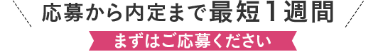 応募から内定まで最低1週間 まずはご応募ください