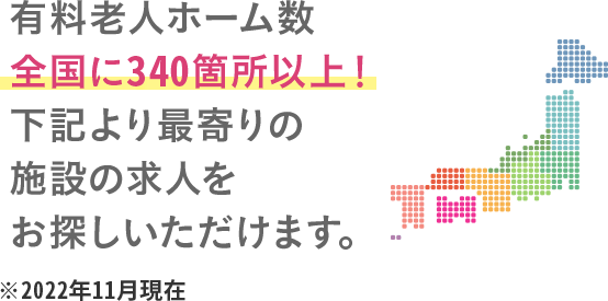 有料老人ホーム運営数全国340ヵ所以上に施設があるので、希望の職場で働けます。 ※2022年11月現在